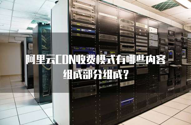 阿里云CDN收费模式有哪些内容组成部分组成?