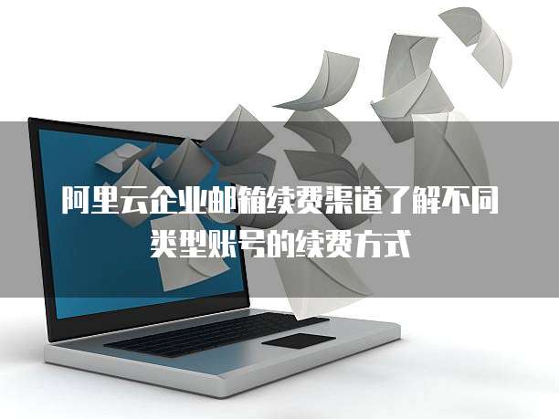 阿里云企业邮箱续费渠道了解不同类型账号的续费方式
