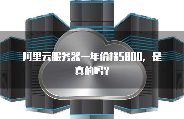 阿里云服务器一年价格5800,是真的吗?