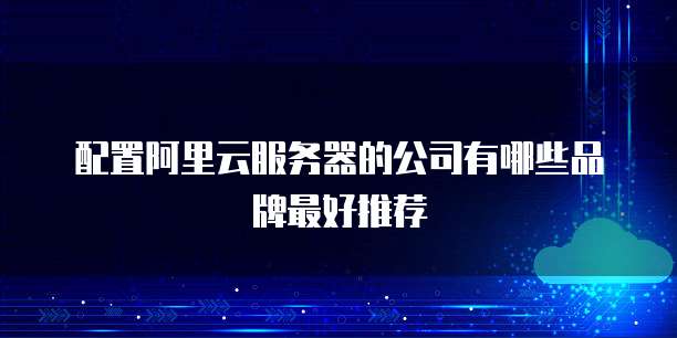 配置阿里云服务器的公司有哪些品牌最好推荐