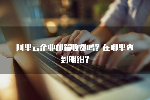 阿里云企业邮箱收费吗?在哪里查到明细?