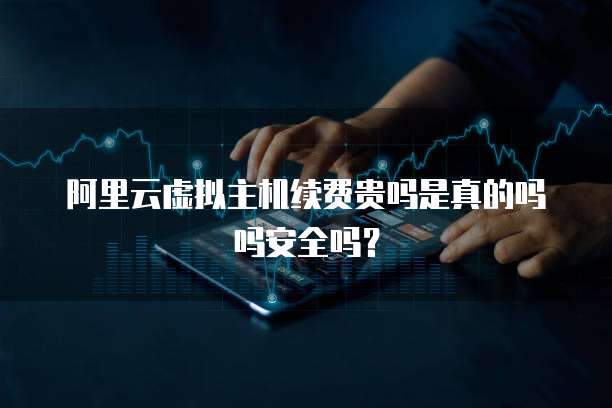 阿里云虚拟主机续费贵吗是真的吗吗安全吗?