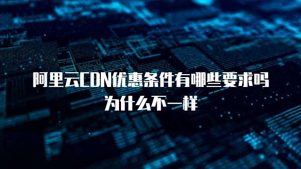 阿里云CDN优惠条件有哪些要求吗为什么不一样