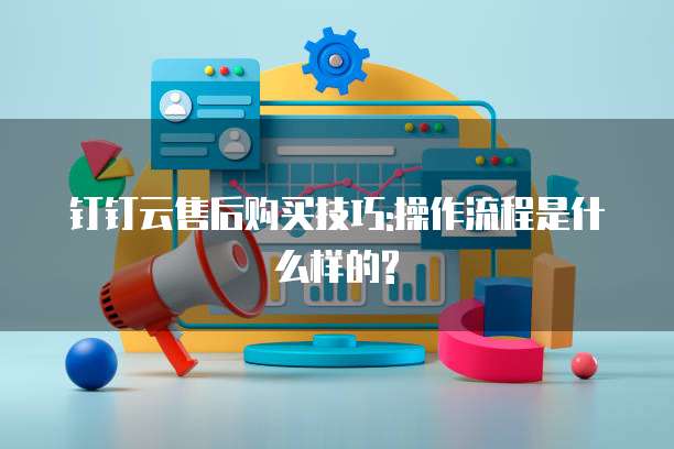 钉钉云售后购买技巧:操作流程是什么样的?