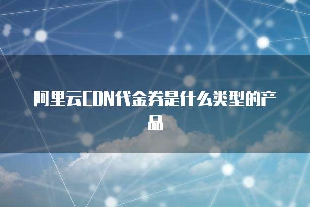 阿里云CDN代金券是什么类型的产品