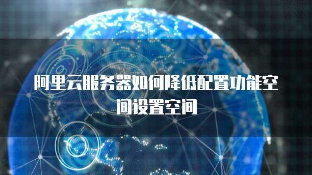 阿里云服务器如何降低配置功能空间设置空间