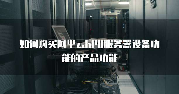 如何购买阿里云GPU服务器设备功能的产品功能