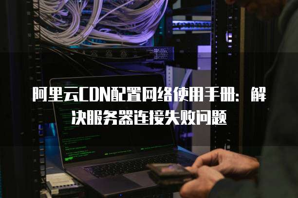 阿里云CDN配置网络使用手册:解决服务器连接失败问题