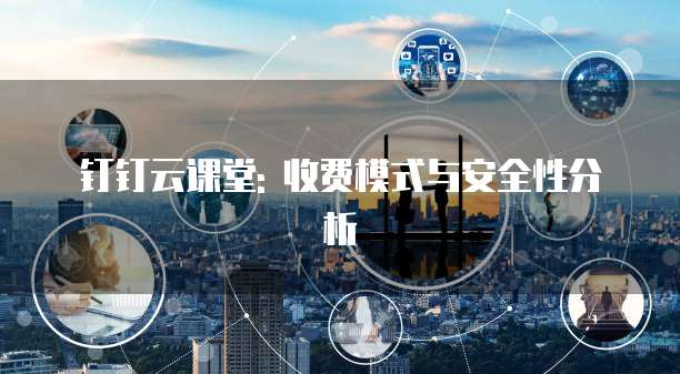 钉钉云课堂: 收费模式与安全性分析