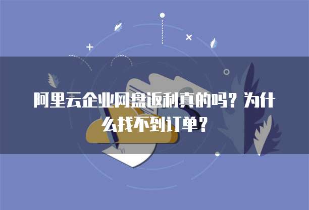 阿里云企业网盘返利真的吗?为什么找不到订单?