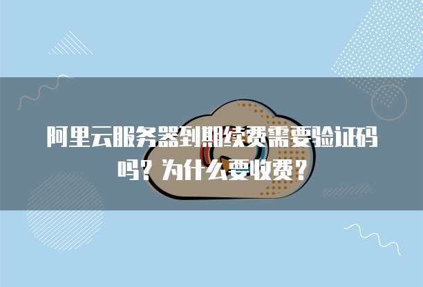 阿里云服务器到期续费需要验证码吗?为什么要收费?