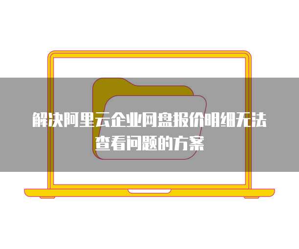 解决阿里云企业网盘报价明细无法查看问题的方案