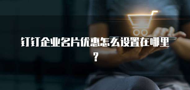 钉钉企业名片优惠怎么设置在哪里?