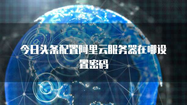 今日头条配置阿里云服务器在哪设置密码