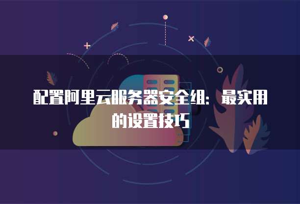 配置阿里云服务器安全组:最实用的设置技巧
