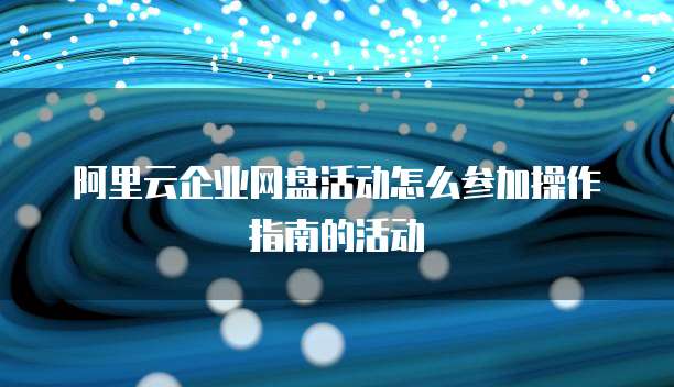 阿里云企业网盘活动怎么参加操作指南的活动