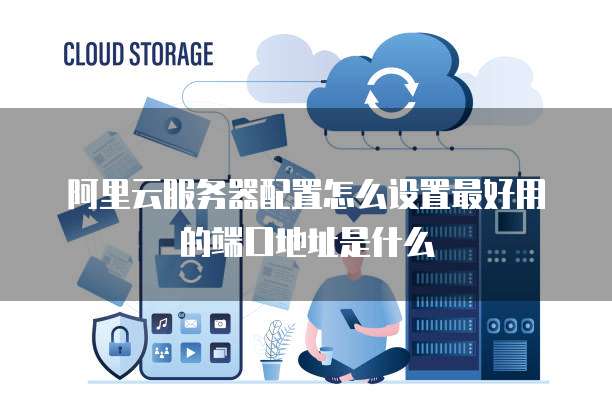 阿里云服务器配置怎么设置最好用的端口地址是什么