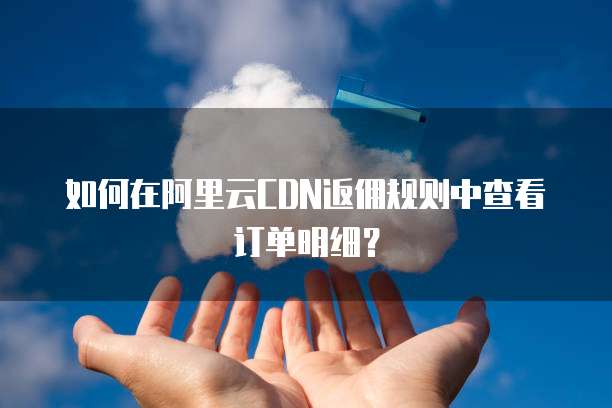 如何在阿里云CDN返佣规则中查看订单明细?