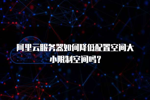 阿里云服务器如何降低配置空间大小限制空间吗？