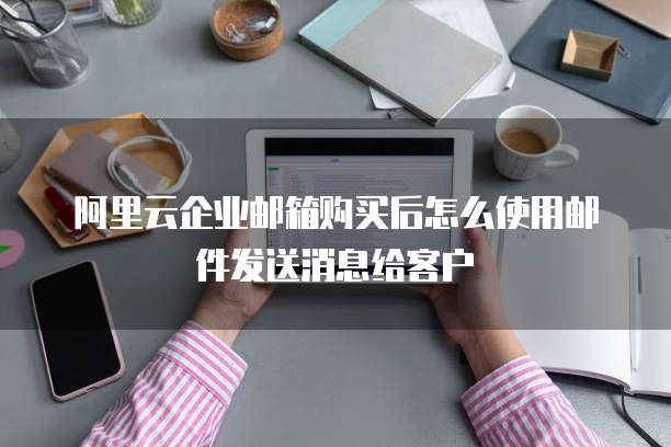 阿里云企业邮箱购买后怎么使用邮件发送消息给客户
