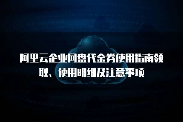 阿里云企业网盘代金券使用指南领取、使用明细及注意事项