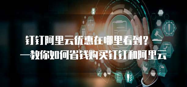 钉钉阿里云优惠在哪里看到?——教你如何省钱购买钉钉和阿里云