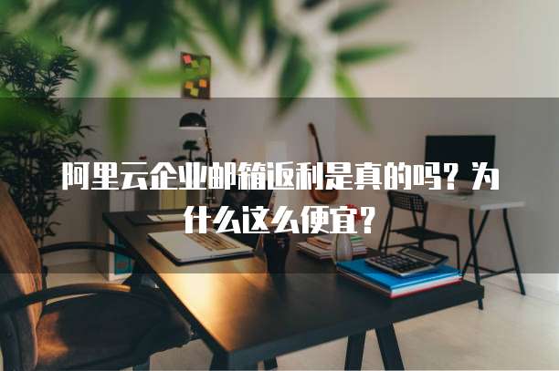 阿里云企业邮箱返利是真的吗?为什么这么便宜?