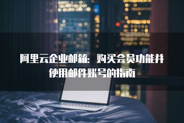 阿里云企业邮箱:购买会员功能并使用邮件账号的指南