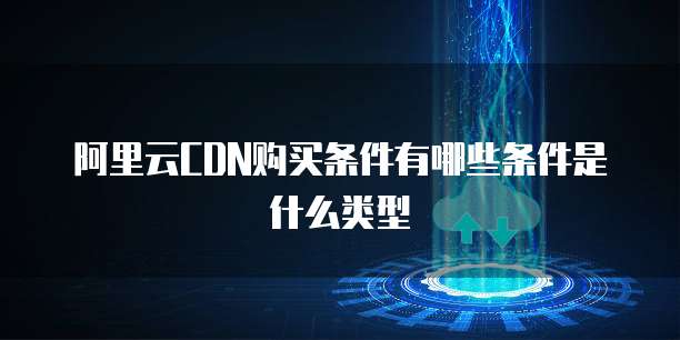 阿里云CDN购买条件有哪些条件是什么类型