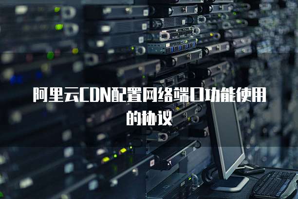 阿里云CDN配置网络端口功能使用的协议