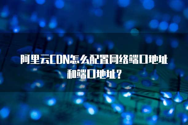 阿里云CDN怎么配置网络端口地址和端口地址？