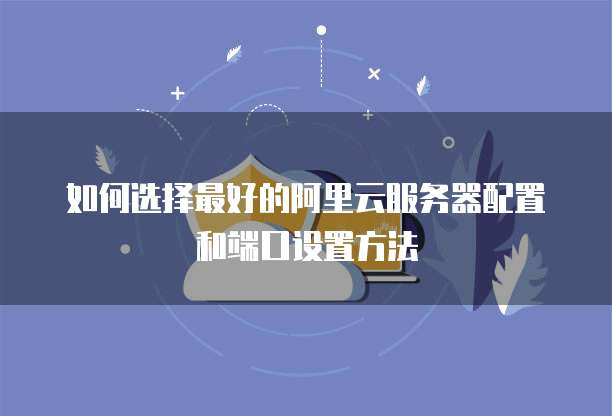 如何选择最好的阿里云服务器配置和端口设置方法