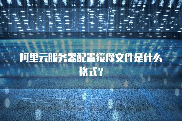 阿里云服务器配置镜像文件是什么格式？