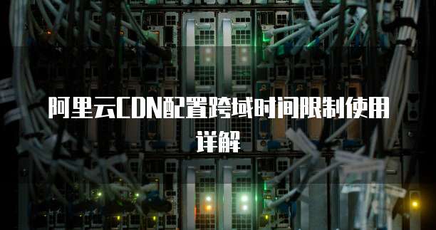 阿里云CDN配置跨域时间限制使用详解
