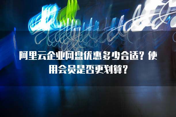 阿里云企业网盘优惠多少合适?使用会员是否更划算?