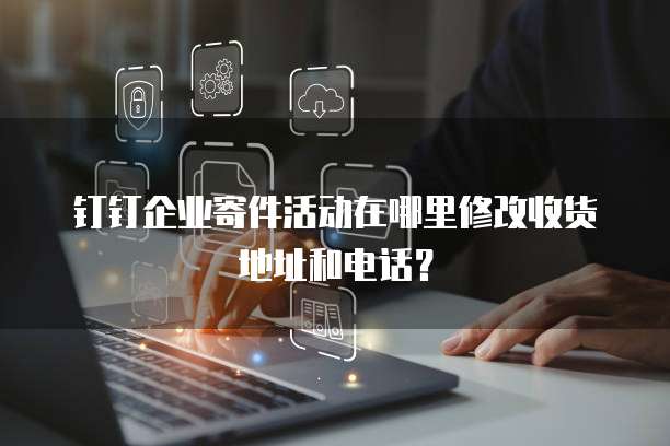 钉钉企业寄件活动在哪里修改收货地址和电话?