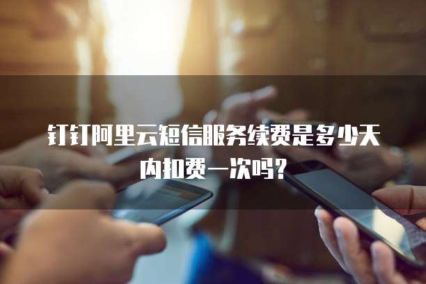 钉钉阿里云短信服务续费是多少天内扣费一次吗?