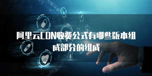 阿里云CDN收费公式有哪些版本组成部分的组成
