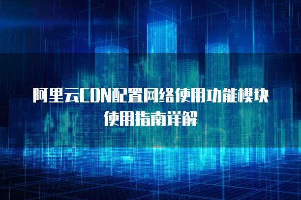 阿里云CDN配置网络使用功能模块使用指南详解