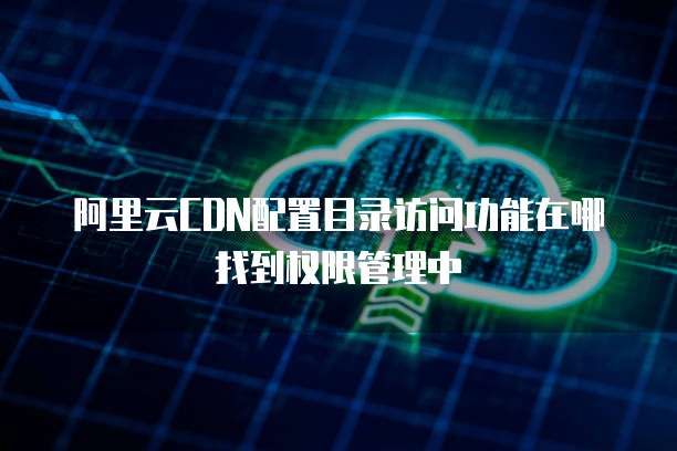 阿里云CDN配置目录访问功能在哪找到权限管理中
