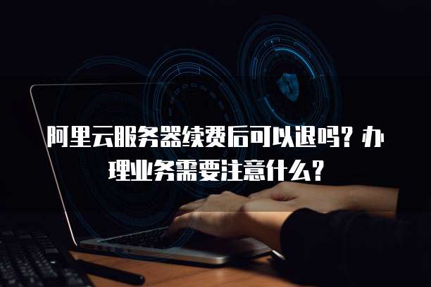 阿里云服务器续费后可以退吗?办理业务需要注意什么?