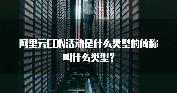 阿里云CDN活动是什么类型的简称叫什么类型?