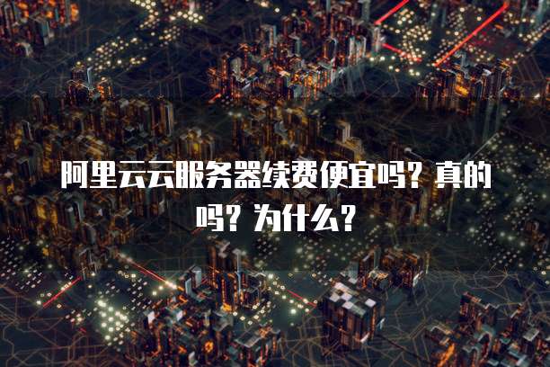 阿里云云服务器续费便宜吗?真的吗?为什么?