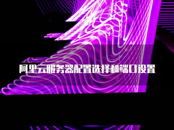 阿里云服务器配置选择和端口设置