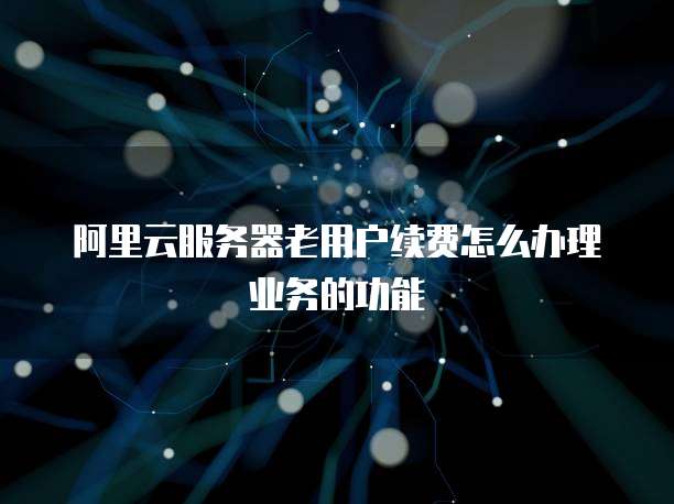 阿里云服务器老用户续费怎么办理业务的功能