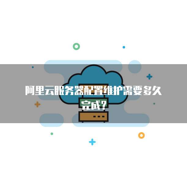 阿里云服务器配置维护需要多久完成?