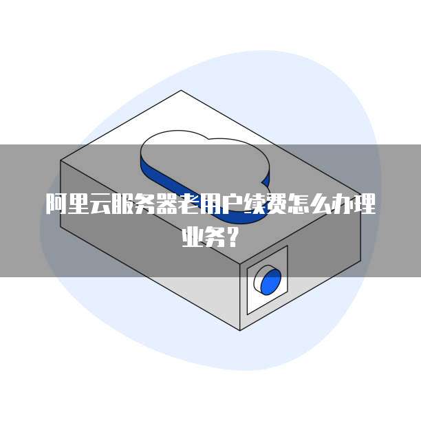 阿里云服务器老用户续费怎么办理业务?