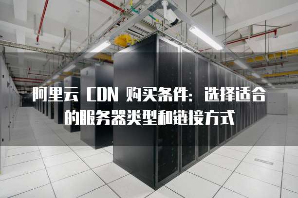 阿里云 CDN 购买条件:选择适合的服务器类型和链接方式