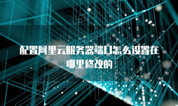 配置阿里云服务器端口怎么设置在哪里修改的