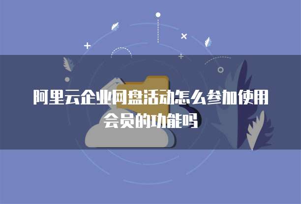 阿里云企业网盘活动怎么参加使用会员的功能吗